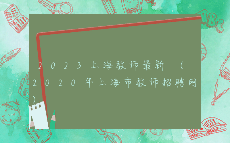 2023上海教师最新 (2020年上海市教师招聘网)
